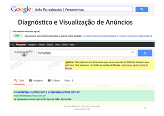 Links	
  Patrocinados	
  |	
  Ferramentas	
  


DiagnósMco	
  e	
  Visualização	
  de	
  Anúncios	
  




                                 Google	
  Adwords	
  -­‐	
  Fernando	
  Kanarski	
  
                                                                                        91	
  
                                             (novembro/12)	
  
 