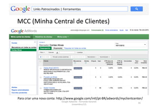 Links	
  Patrocinados	
  |	
  Ferramentas	
  


MCC	
  (Minha	
  Central	
  de	
  Clientes)	
  




Para	
  criar	
  uma	
  nova	
  conta:	
  hƒp://www.google.com/intl/pt-­‐BR/adwords/myclientcenter/	
  
                                      Google	
  Adwords	
  -­‐	
  Fernando	
  Kanarski	
  
                                                                                                  95	
  
                                                  (novembro/12)	
  
 