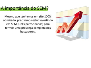 A importância do SEM?
 Mesmo que tenhamos um site 100%
otimizado, precisamos estar investindo
   em SEM (Links patrocinados) para
 termos uma presença completa nos
             buscadores.
 