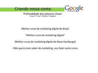 Criando nossa conta:
          Profundidade das palavras chave:
               Ampla / “Frase” / [Exata] / -Negativa




        Melhor curso de marketing digital do Brasil

           “Melhor curso de marketing digital”

  [Melhor curso de marketing digital de Novo Hamburgo]

- Não quero mais saber de marketing, vou fazer outro curso.
 