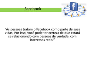 Facebook



“As pessoas tratam o Facebook como parte de suas
vidas. Por isso, você pode ter certeza de que estará
  se relacionando com pessoas de verdade, com
                   interesses reais.”
 
