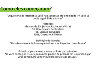 Como eles começaram?
  “O que seria da internet se você não soubesse até onde pode ir? Você só
                         podia seguir links e torcer.”
                                Histórico:
                 Meados de 95; (Yahoo, Excite, Alta Vista).
                      96, Receita com Publicidade
                         98, Criação do Google
                       2001, Overture, Bill Grass

                         Definição do Google:
     “Uma ferramenta de busca que voltava a se importar com a busca”

             Primeiros pensamentos sobre os links patrocinados:
 “se você conseguir reunir um número grande de pessoas em um único lugar.
            Você conseguirá vender publicidade a estas pessoas.”
 
