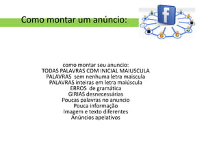 Como montar um anúncio:



           como montar seu anuncio:
    TODAS PALAVRAS COM INICIAL MAIUSCULA
     PALAVRAS sem nenhuma letra maiscula
      PALAVRAS inteiras em letra maiúscula
              ERROS de gramática
              GIRIAS desnecessárias
           Poucas palavras no anuncio
                Pouca informação
            Imagem e texto diferentes
               Anúncios apelativos
 