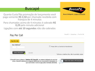 Buscapé
Quanto Custa?Na promoção de lançamento você
paga somente R$ 2,50 por chamada recebida com
              franquia de 4 minutos
Para chamadas acima de 4 minutos é cobrado R$
            0,29 pelo minuto adicional
 Ligações com até 10 segundos não são cobradas
 