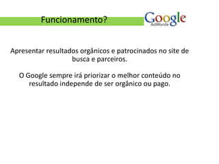 Funcionamento?


Apresentar resultados orgânicos e patrocinados no site de
                   busca e parceiros.

  O Google sempre irá priorizar o melhor conteúdo no
     resultado independe de ser orgânico ou pago.
 