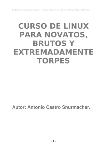 © Antonio Castro Snurmacher (2000) http://www.ciberdroide.com/LLC/LLC.html 
CURSO DE LINUX 
PARA NOVATOS, 
BRUTOS Y 
EXTREMADAMENTE 
TORPES 
Autor: Antonio Castro Snurmacher. 
­1 
­ 
 