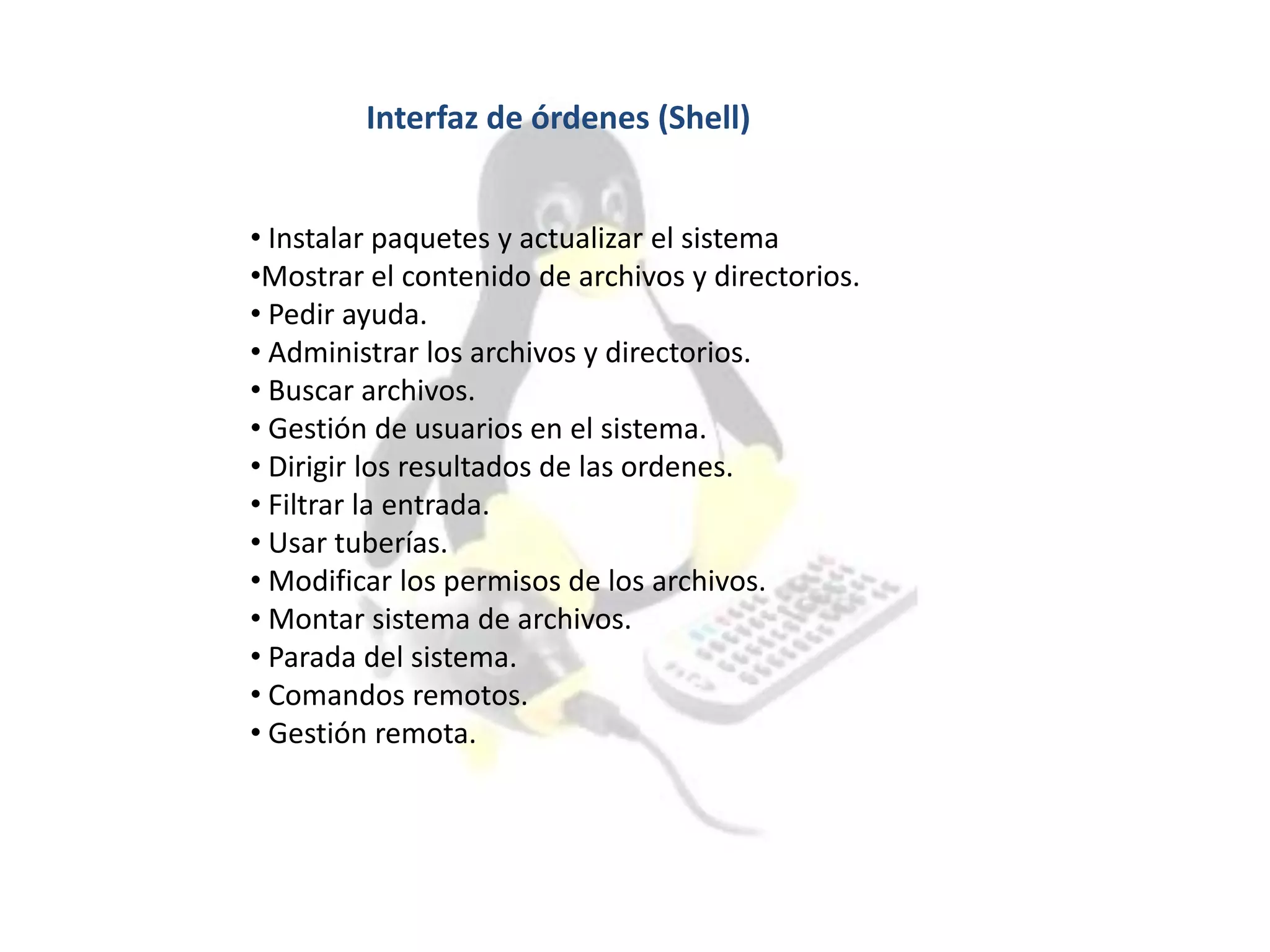Interfaz de órdenes (Shell)
• Instalar paquetes y actualizar el sistema
•Mostrar el contenido de archivos y directorios.
• Pedir ayuda.
• Administrar los archivos y directorios.
• Buscar archivos.
• Gestión de usuarios en el sistema.
• Dirigir los resultados de las ordenes.
• Filtrar la entrada.
• Usar tuberías.
• Modificar los permisos de los archivos.
• Montar sistema de archivos.
• Parada del sistema.
• Comandos remotos.
• Gestión remota.
 