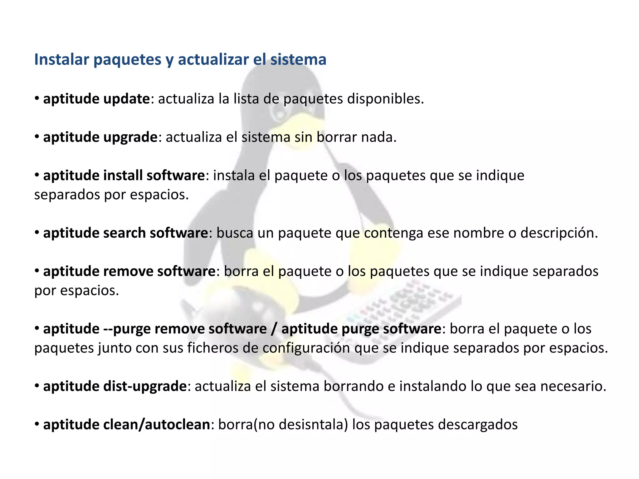 Instalar paquetes y actualizar el sistema
• aptitude update: actualiza la lista de paquetes disponibles.
• aptitude upgrade: actualiza el sistema sin borrar nada.
• aptitude install software: instala el paquete o los paquetes que se indique
separados por espacios.
• aptitude search software: busca un paquete que contenga ese nombre o descripción.
• aptitude remove software: borra el paquete o los paquetes que se indique separados
por espacios.
• aptitude --purge remove software / aptitude purge software: borra el paquete o los
paquetes junto con sus ficheros de configuración que se indique separados por espacios.
• aptitude dist-upgrade: actualiza el sistema borrando e instalando lo que sea necesario.
• aptitude clean/autoclean: borra(no desisntala) los paquetes descargados
 