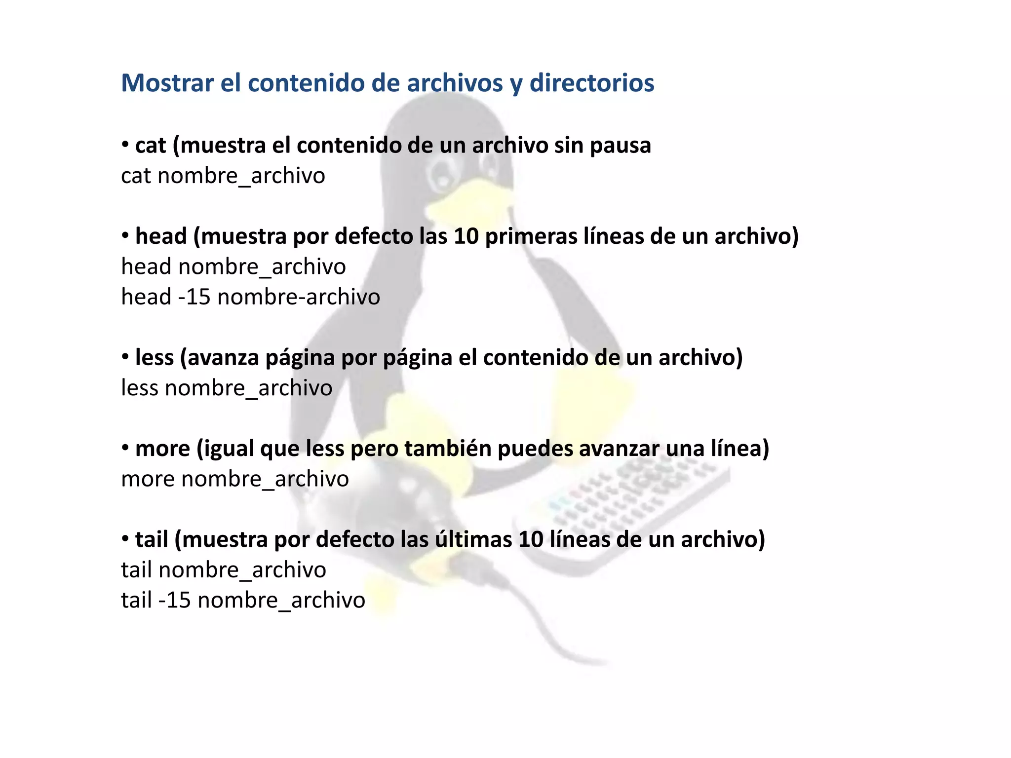 Mostrar el contenido de archivos y directorios
• cat (muestra el contenido de un archivo sin pausa
cat nombre_archivo
• head (muestra por defecto las 10 primeras líneas de un archivo)
head nombre_archivo
head -15 nombre-archivo
• less (avanza página por página el contenido de un archivo)
less nombre_archivo
• more (igual que less pero también puedes avanzar una línea)
more nombre_archivo
• tail (muestra por defecto las últimas 10 líneas de un archivo)
tail nombre_archivo
tail -15 nombre_archivo
 