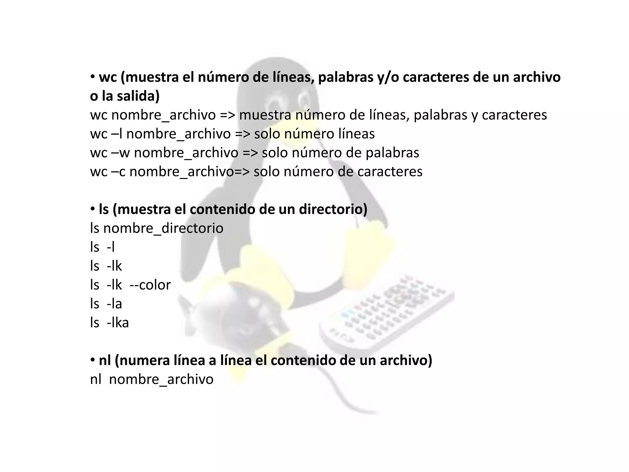 • wc (muestra el número de líneas, palabras y/o caracteres de un archivo
o la salida)
wc nombre_archivo => muestra número de líneas, palabras y caracteres
wc –l nombre_archivo => solo número líneas
wc –w nombre_archivo => solo número de palabras
wc –c nombre_archivo=> solo número de caracteres
• ls (muestra el contenido de un directorio)
ls nombre_directorio
ls -l
ls -lk
ls -lk --color
ls -la
ls -lka
• nl (numera línea a línea el contenido de un archivo)
nl nombre_archivo
 