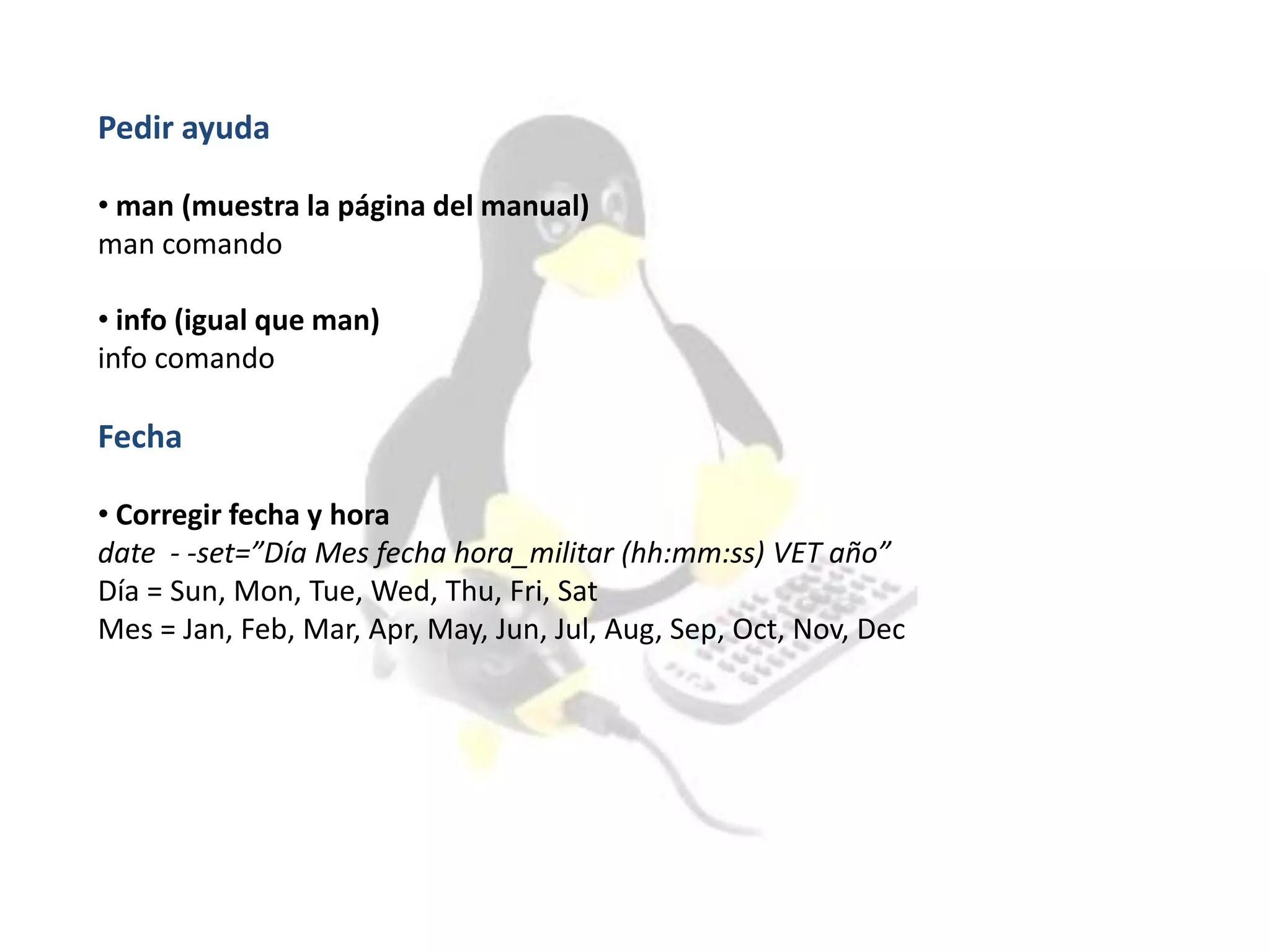 Pedir ayuda
• man (muestra la página del manual)
man comando
• info (igual que man)
info comando
Fecha
• Corregir fecha y hora
date - -set=”Día Mes fecha hora_militar (hh:mm:ss) VET año”
Día = Sun, Mon, Tue, Wed, Thu, Fri, Sat
Mes = Jan, Feb, Mar, Apr, May, Jun, Jul, Aug, Sep, Oct, Nov, Dec
 