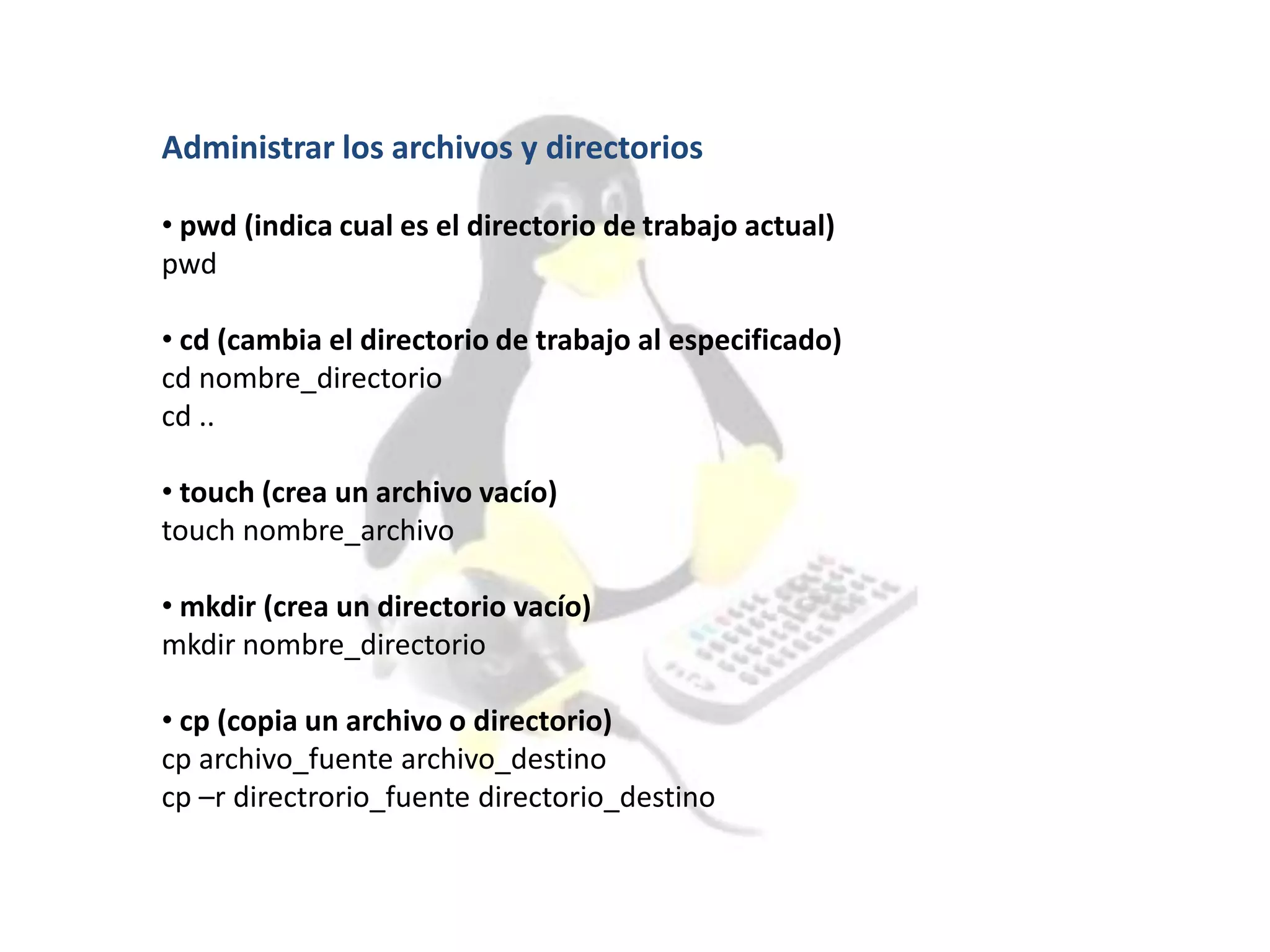 Administrar los archivos y directorios
• pwd (indica cual es el directorio de trabajo actual)
pwd
• cd (cambia el directorio de trabajo al especificado)
cd nombre_directorio
cd ..
• touch (crea un archivo vacío)
touch nombre_archivo
• mkdir (crea un directorio vacío)
mkdir nombre_directorio
• cp (copia un archivo o directorio)
cp archivo_fuente archivo_destino
cp –r directrorio_fuente directorio_destino
 