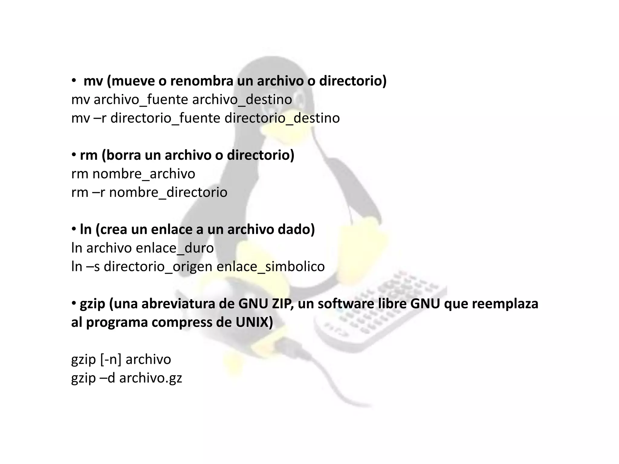 • mv (mueve o renombra un archivo o directorio)
mv archivo_fuente archivo_destino
mv –r directorio_fuente directorio_destino
• rm (borra un archivo o directorio)
rm nombre_archivo
rm –r nombre_directorio
• ln (crea un enlace a un archivo dado)
ln archivo enlace_duro
ln –s directorio_origen enlace_simbolico
• gzip (una abreviatura de GNU ZIP, un software libre GNU que reemplaza
al programa compress de UNIX)
gzip [-n] archivo
gzip –d archivo.gz
 