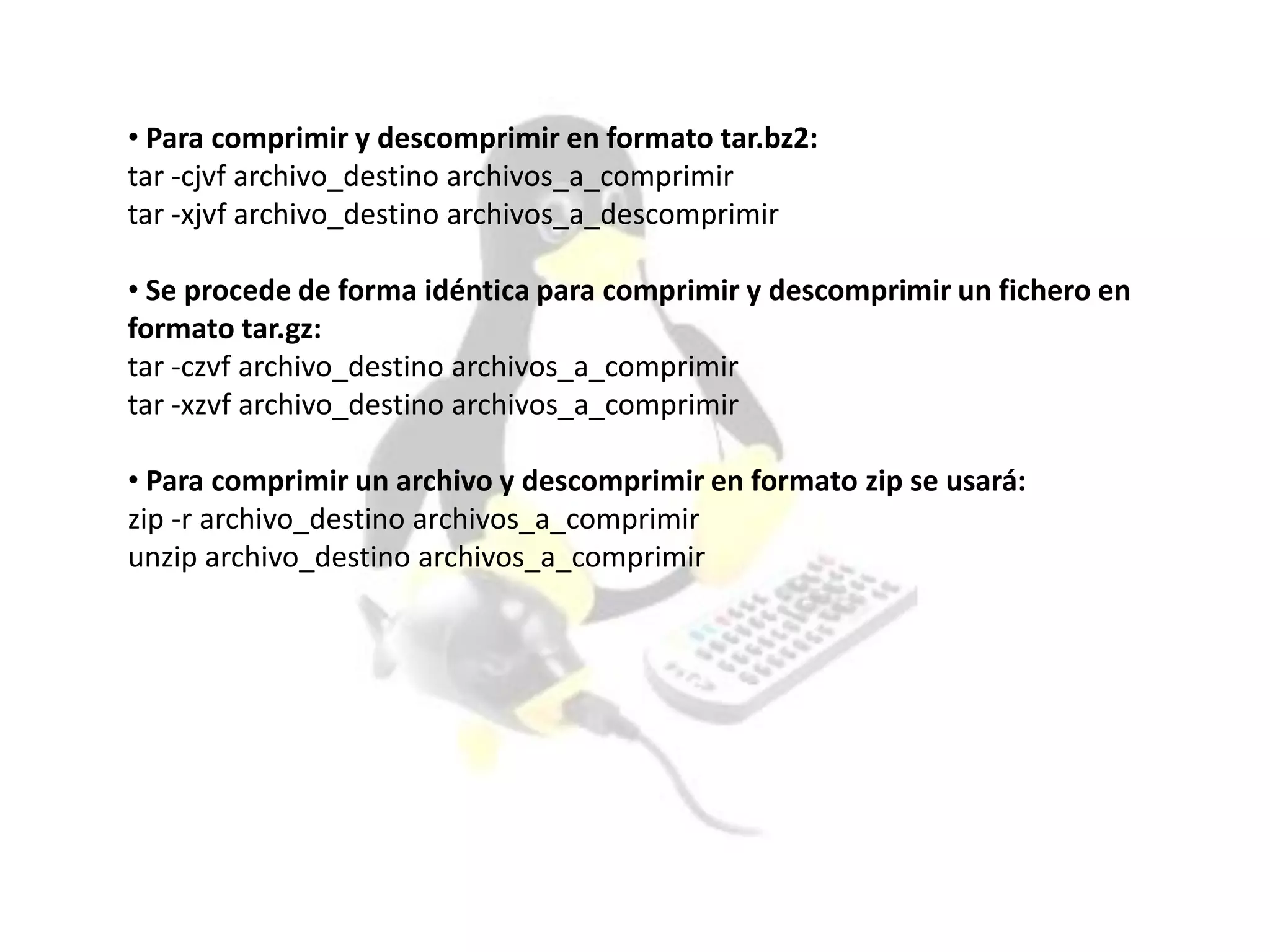 • Para comprimir y descomprimir en formato tar.bz2:
tar -cjvf archivo_destino archivos_a_comprimir
tar -xjvf archivo_destino archivos_a_descomprimir
• Se procede de forma idéntica para comprimir y descomprimir un fichero en
formato tar.gz:
tar -czvf archivo_destino archivos_a_comprimir
tar -xzvf archivo_destino archivos_a_comprimir
• Para comprimir un archivo y descomprimir en formato zip se usará:
zip -r archivo_destino archivos_a_comprimir
unzip archivo_destino archivos_a_comprimir
 