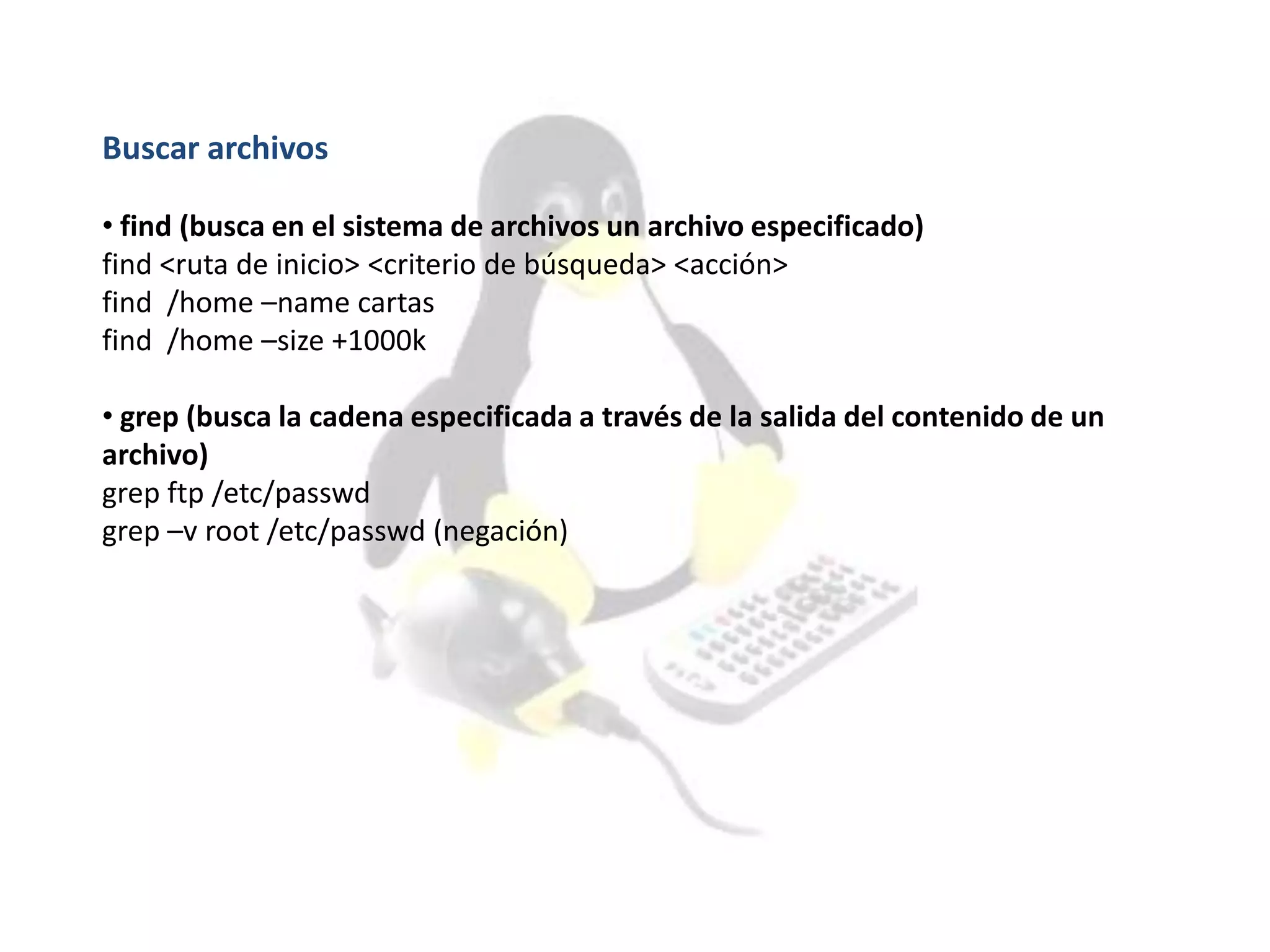 Buscar archivos
• find (busca en el sistema de archivos un archivo especificado)
find <ruta de inicio> <criterio de búsqueda> <acción>
find /home –name cartas
find /home –size +1000k
• grep (busca la cadena especificada a través de la salida del contenido de un
archivo)
grep ftp /etc/passwd
grep –v root /etc/passwd (negación)
 