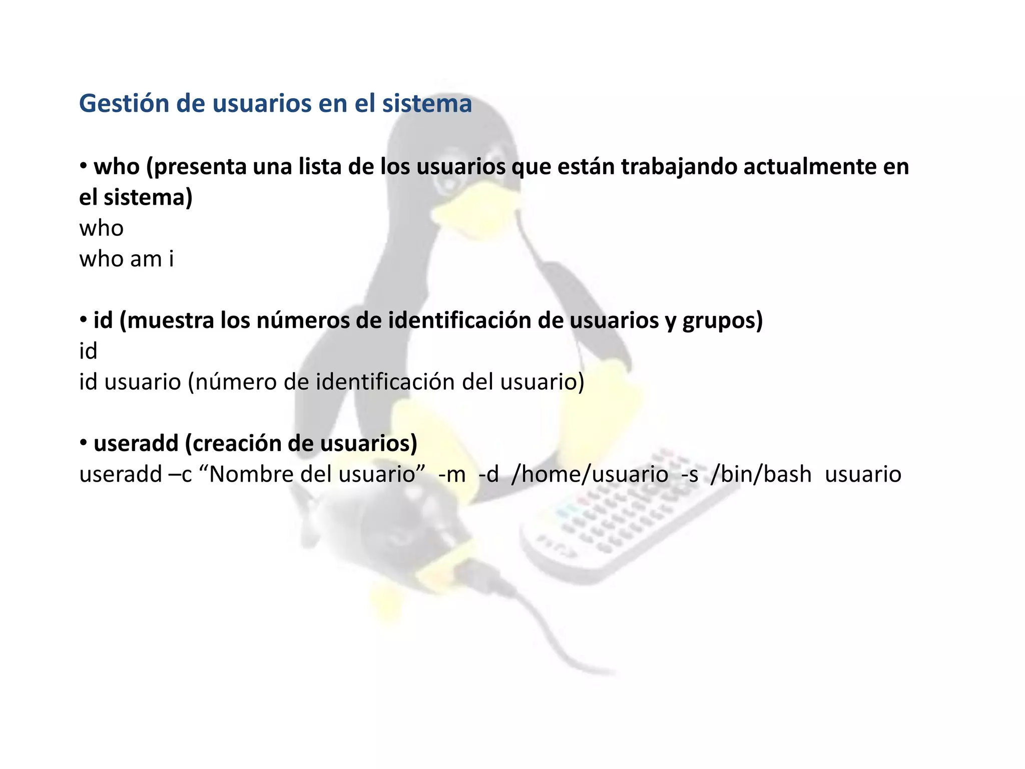 Gestión de usuarios en el sistema
• who (presenta una lista de los usuarios que están trabajando actualmente en
el sistema)
who
who am i
• id (muestra los números de identificación de usuarios y grupos)
id
id usuario (número de identificación del usuario)
• useradd (creación de usuarios)
useradd –c “Nombre del usuario” -m -d /home/usuario -s /bin/bash usuario
 