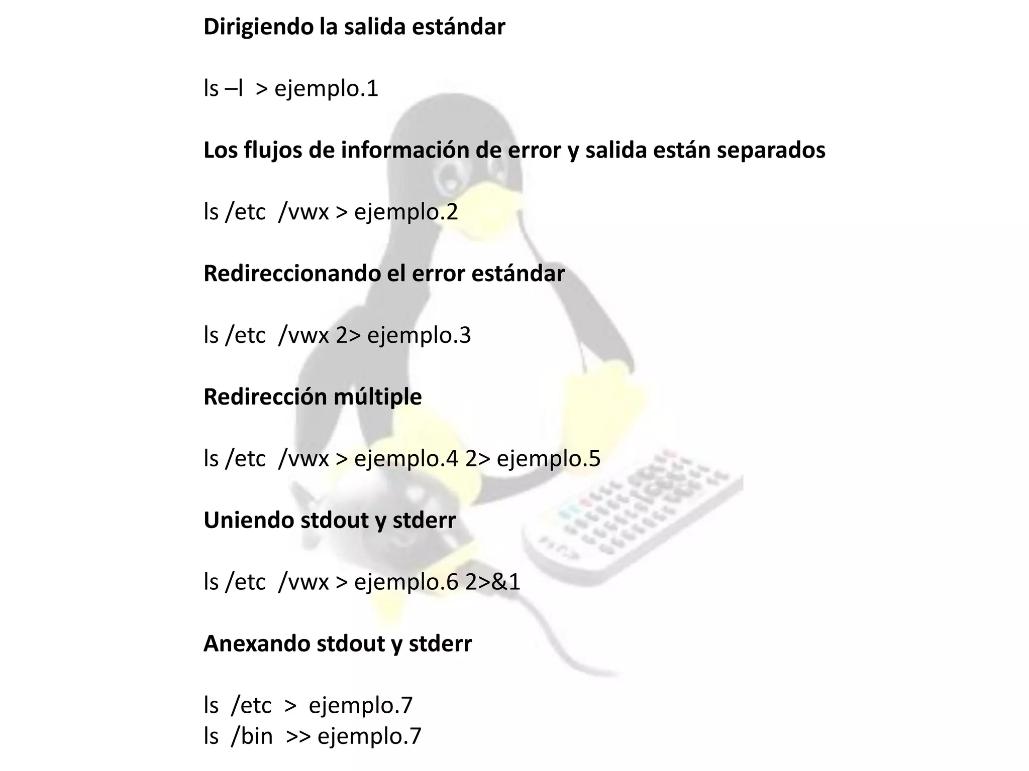 Dirigiendo la salida estándar
ls –l > ejemplo.1
Los flujos de información de error y salida están separados
ls /etc /vwx > ejemplo.2
Redireccionando el error estándar
ls /etc /vwx 2> ejemplo.3
Redirección múltiple
ls /etc /vwx > ejemplo.4 2> ejemplo.5
Uniendo stdout y stderr
ls /etc /vwx > ejemplo.6 2>&1
Anexando stdout y stderr
ls /etc > ejemplo.7
ls /bin >> ejemplo.7
 