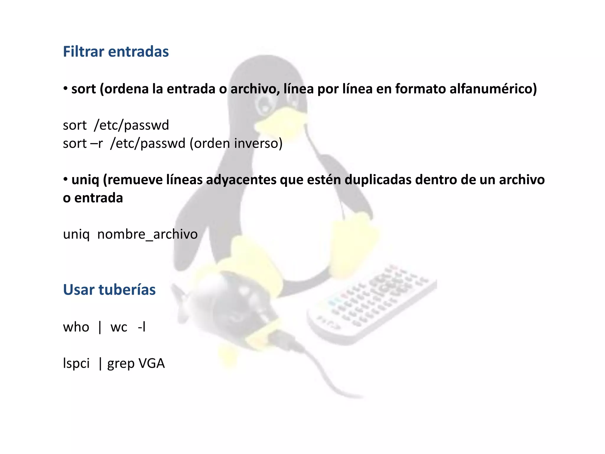 Filtrar entradas
• sort (ordena la entrada o archivo, línea por línea en formato alfanumérico)
sort /etc/passwd
sort –r /etc/passwd (orden inverso)
• uniq (remueve líneas adyacentes que estén duplicadas dentro de un archivo
o entrada
uniq nombre_archivo
Usar tuberías
who | wc -l
lspci | grep VGA
 