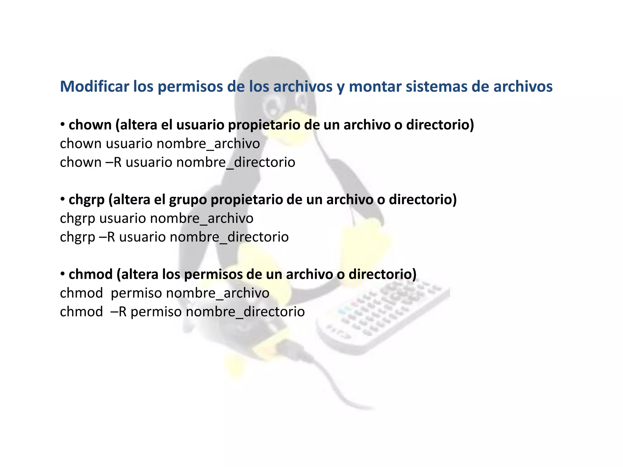 Modificar los permisos de los archivos y montar sistemas de archivos
• chown (altera el usuario propietario de un archivo o directorio)
chown usuario nombre_archivo
chown –R usuario nombre_directorio
• chgrp (altera el grupo propietario de un archivo o directorio)
chgrp usuario nombre_archivo
chgrp –R usuario nombre_directorio
• chmod (altera los permisos de un archivo o directorio)
chmod permiso nombre_archivo
chmod –R permiso nombre_directorio
 
