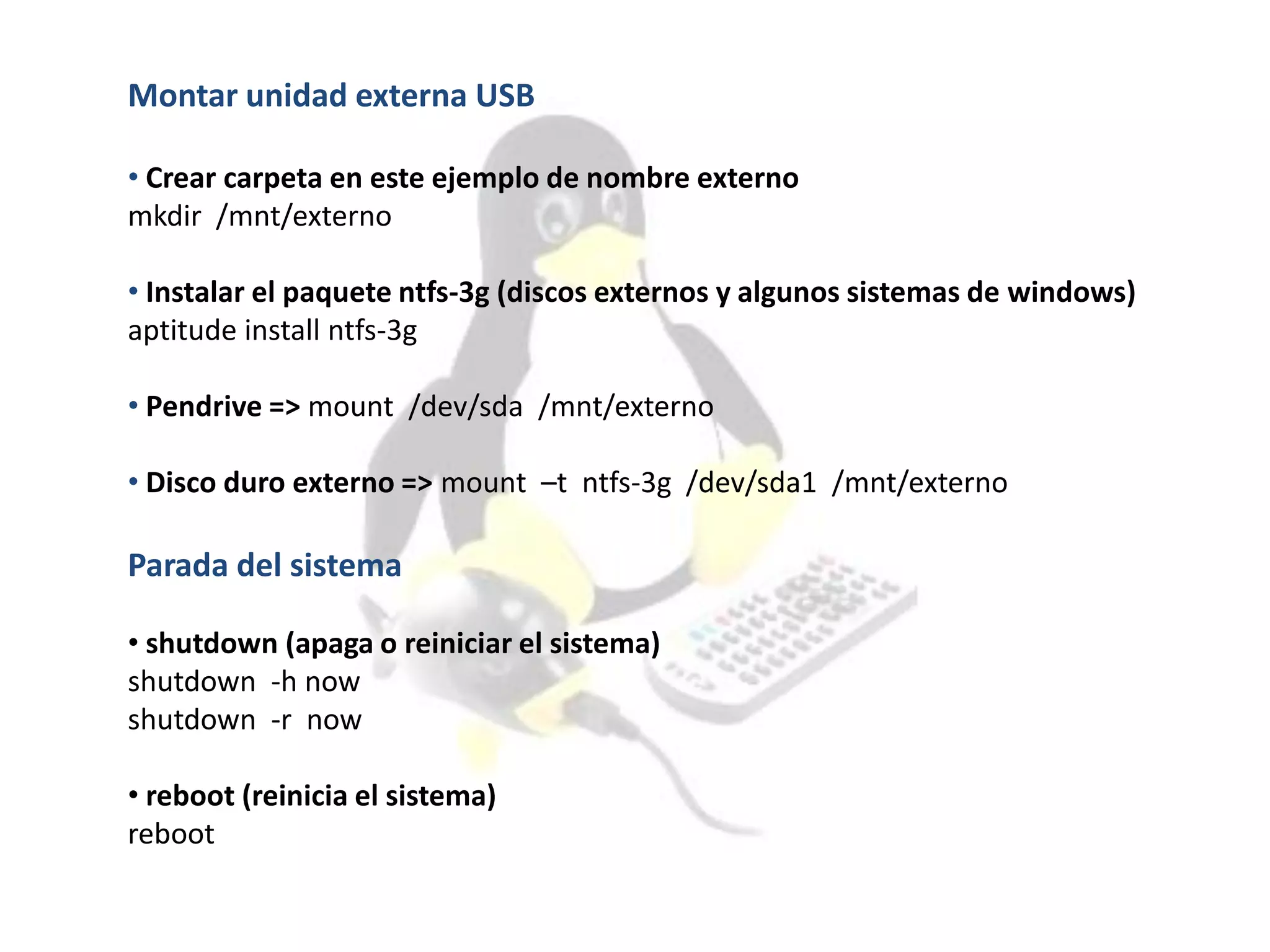 Montar unidad externa USB
• Crear carpeta en este ejemplo de nombre externo
mkdir /mnt/externo
• Instalar el paquete ntfs-3g (discos externos y algunos sistemas de windows)
aptitude install ntfs-3g
• Pendrive => mount /dev/sda /mnt/externo
• Disco duro externo => mount –t ntfs-3g /dev/sda1 /mnt/externo
Parada del sistema
• shutdown (apaga o reiniciar el sistema)
shutdown -h now
shutdown -r now
• reboot (reinicia el sistema)
reboot
 