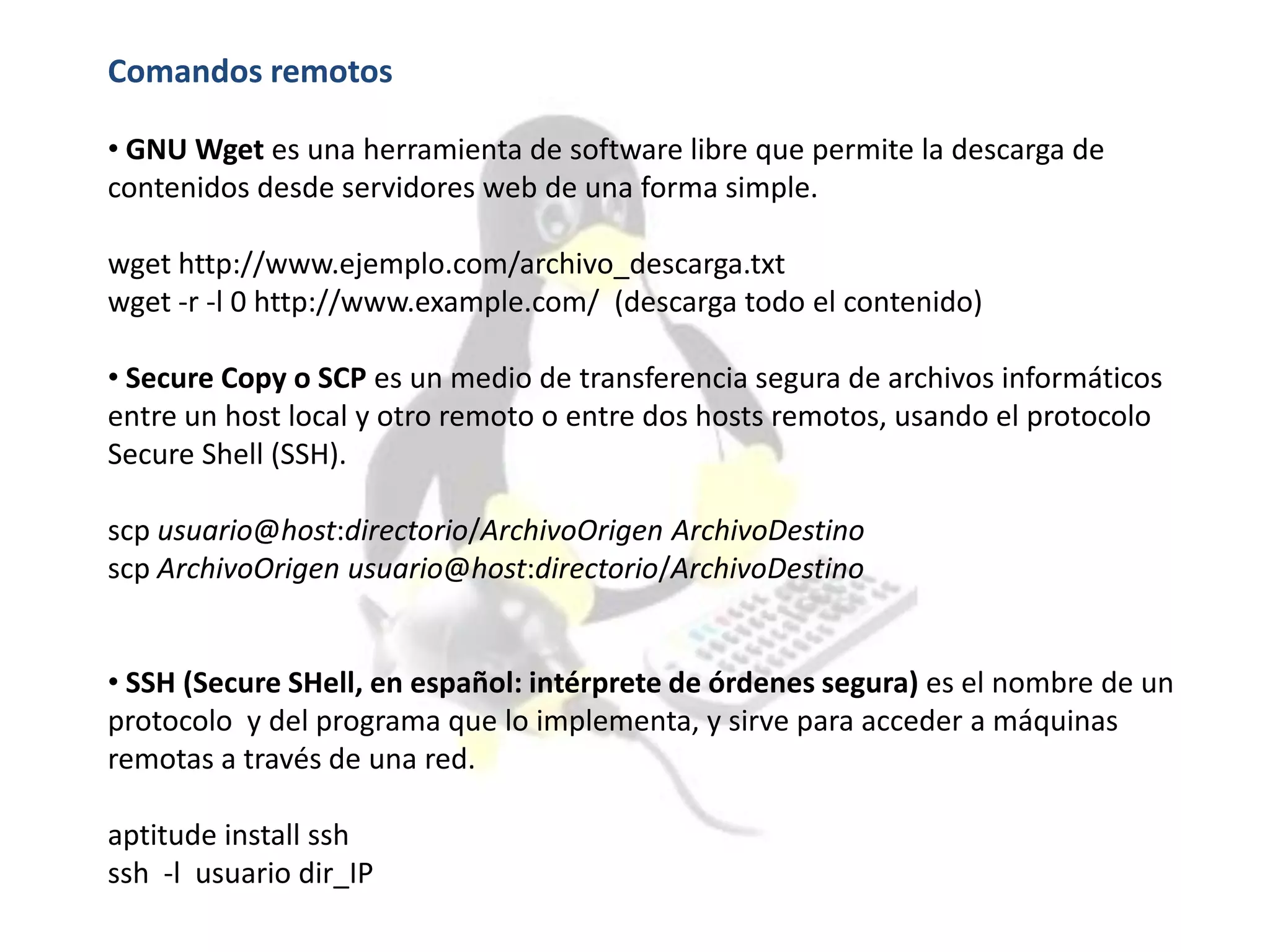 Comandos remotos
• GNU Wget es una herramienta de software libre que permite la descarga de
contenidos desde servidores web de una forma simple.
wget http://www.ejemplo.com/archivo_descarga.txt
wget -r -l 0 http://www.example.com/ (descarga todo el contenido)
• Secure Copy o SCP es un medio de transferencia segura de archivos informáticos
entre un host local y otro remoto o entre dos hosts remotos, usando el protocolo
Secure Shell (SSH).
scp usuario@host:directorio/ArchivoOrigen ArchivoDestino
scp ArchivoOrigen usuario@host:directorio/ArchivoDestino
• SSH (Secure SHell, en español: intérprete de órdenes segura) es el nombre de un
protocolo y del programa que lo implementa, y sirve para acceder a máquinas
remotas a través de una red.
aptitude install ssh
ssh -l usuario dir_IP
 