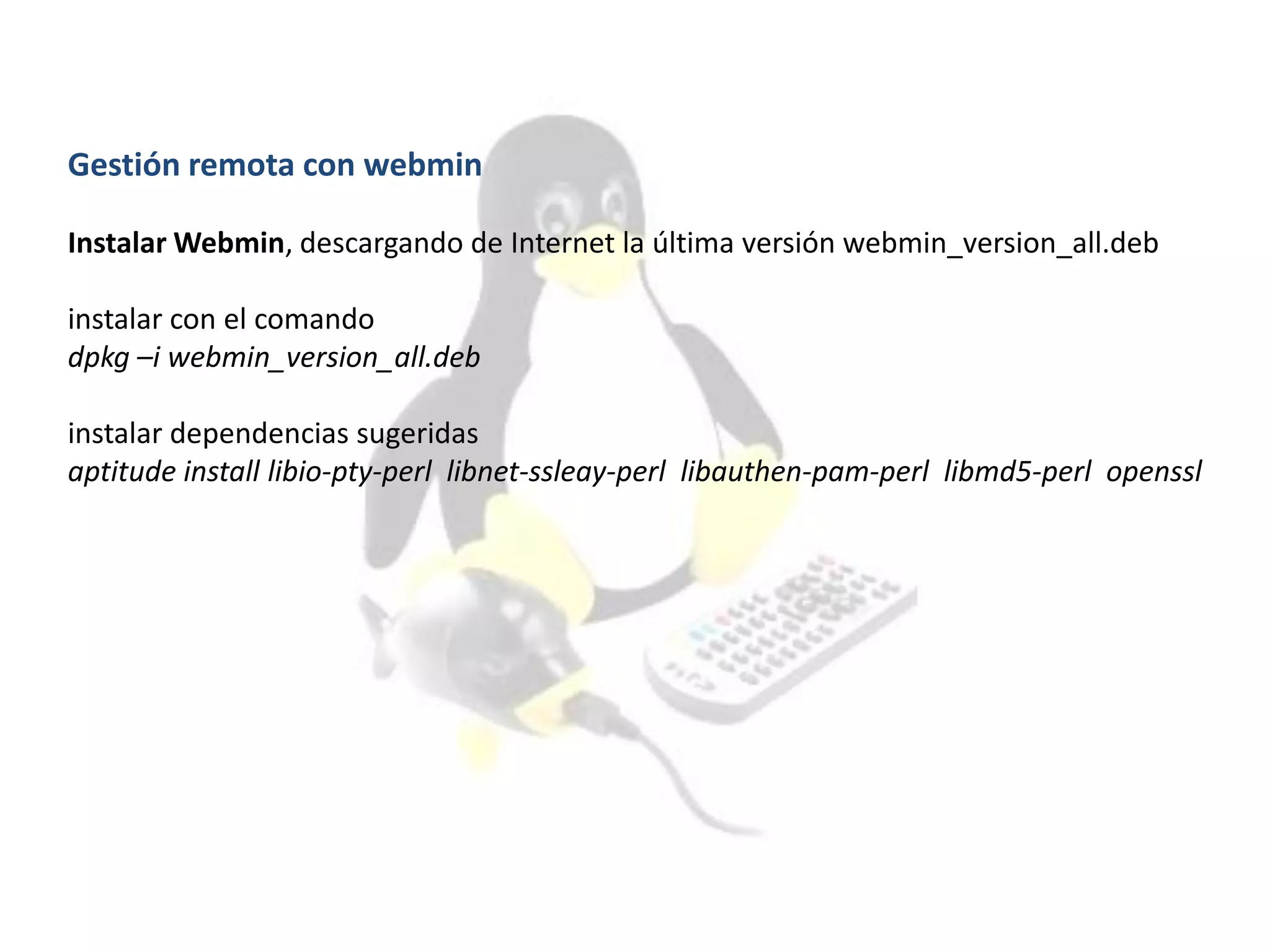 Gestión remota con webmin
Instalar Webmin, descargando de Internet la última versión webmin_version_all.deb
instalar con el comando
dpkg –i webmin_version_all.deb
instalar dependencias sugeridas
aptitude install libio-pty-perl libnet-ssleay-perl libauthen-pam-perl libmd5-perl openssl
 