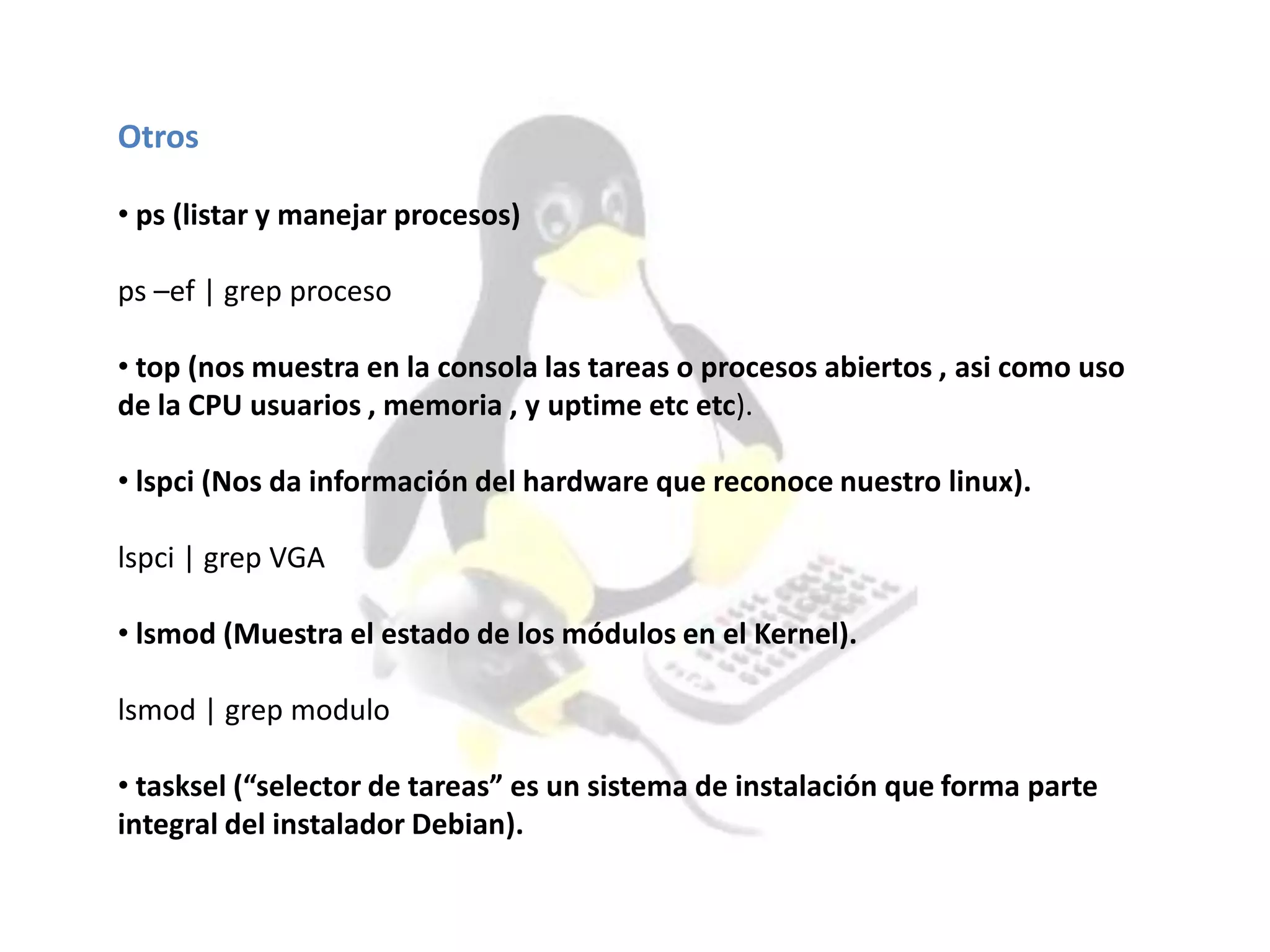 Otros
• ps (listar y manejar procesos)
ps –ef | grep proceso
• top (nos muestra en la consola las tareas o procesos abiertos , asi como uso
de la CPU usuarios , memoria , y uptime etc etc).
• lspci (Nos da información del hardware que reconoce nuestro linux).
lspci | grep VGA
• lsmod (Muestra el estado de los módulos en el Kernel).
lsmod | grep modulo
• tasksel (“selector de tareas” es un sistema de instalación que forma parte
integral del instalador Debian).
 