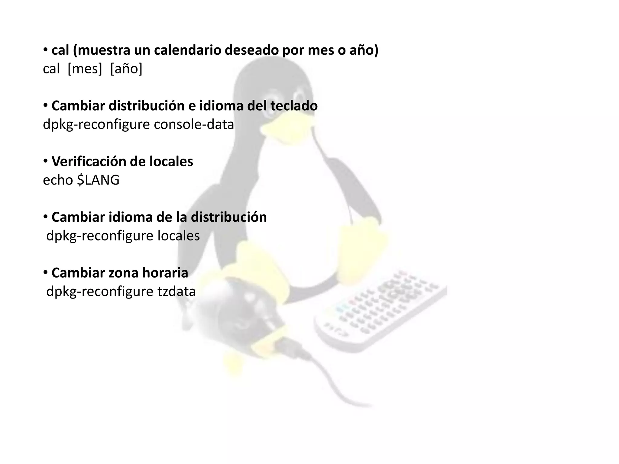 • cal (muestra un calendario deseado por mes o año)
cal [mes] [año]
• Cambiar distribución e idioma del teclado
dpkg-reconfigure console-data
• Verificación de locales
echo $LANG
• Cambiar idioma de la distribución
dpkg-reconfigure locales
• Cambiar zona horaria
dpkg-reconfigure tzdata
 