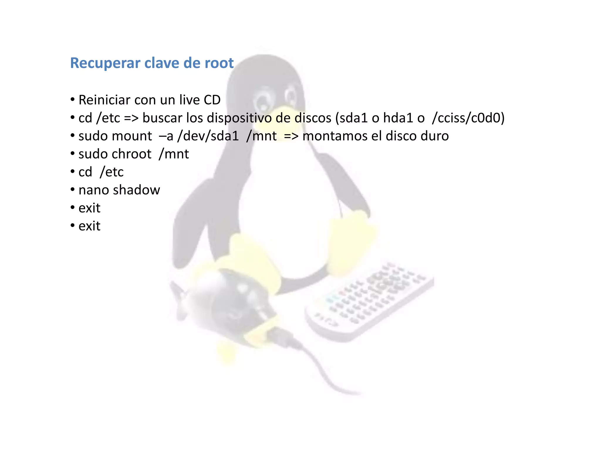 Recuperar clave de root
• Reiniciar con un live CD
• cd /etc => buscar los dispositivo de discos (sda1 o hda1 o /cciss/c0d0)
• sudo mount –a /dev/sda1 /mnt => montamos el disco duro
• sudo chroot /mnt
• cd /etc
• nano shadow
• exit
• exit
 