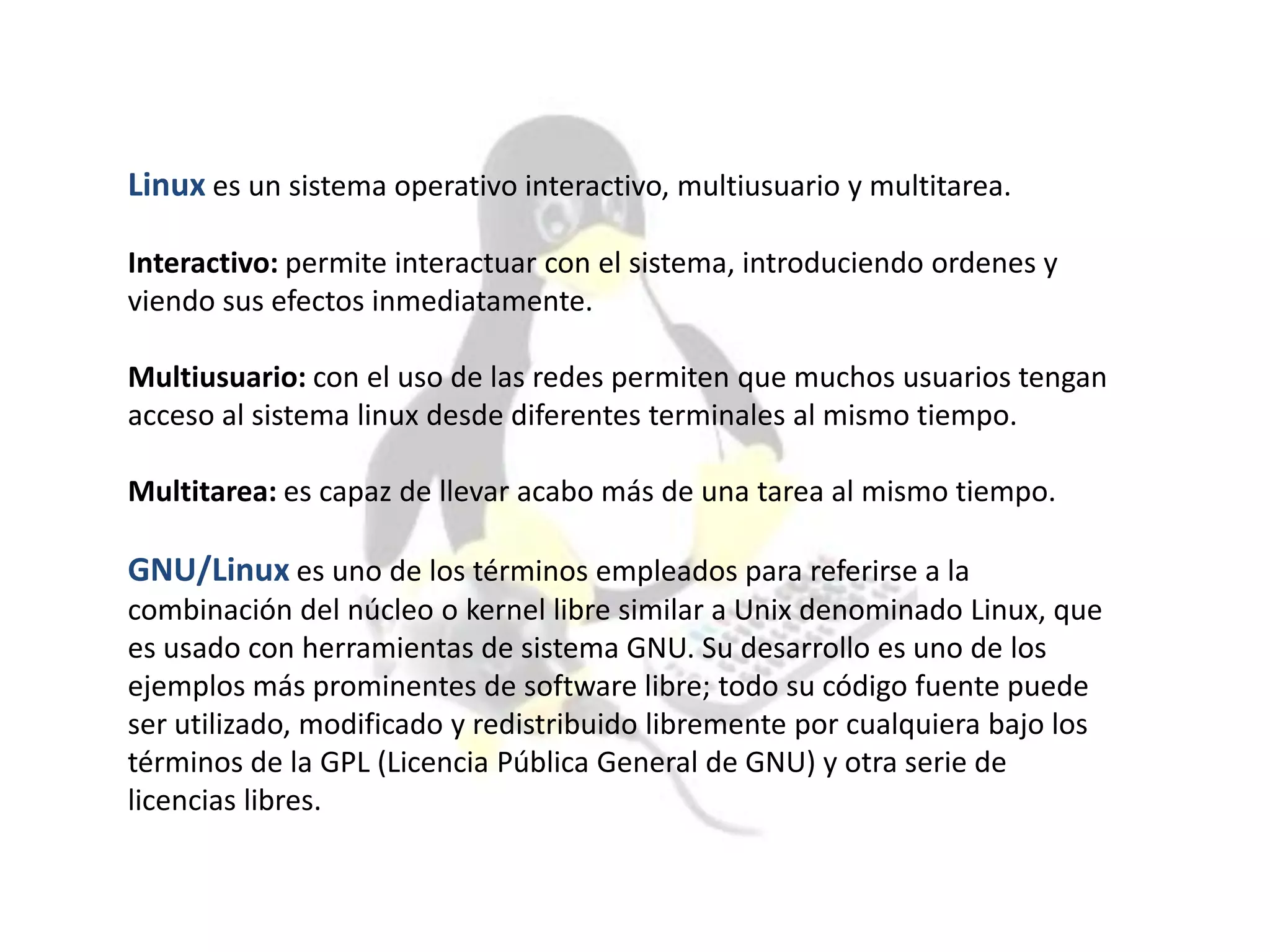 Linux es un sistema operativo interactivo, multiusuario y multitarea.
Interactivo: permite interactuar con el sistema, introduciendo ordenes y
viendo sus efectos inmediatamente.
Multiusuario: con el uso de las redes permiten que muchos usuarios tengan
acceso al sistema linux desde diferentes terminales al mismo tiempo.
Multitarea: es capaz de llevar acabo más de una tarea al mismo tiempo.
GNU/Linux es uno de los términos empleados para referirse a la
combinación del núcleo o kernel libre similar a Unix denominado Linux, que
es usado con herramientas de sistema GNU. Su desarrollo es uno de los
ejemplos más prominentes de software libre; todo su código fuente puede
ser utilizado, modificado y redistribuido libremente por cualquiera bajo los
términos de la GPL (Licencia Pública General de GNU) y otra serie de
licencias libres.
 