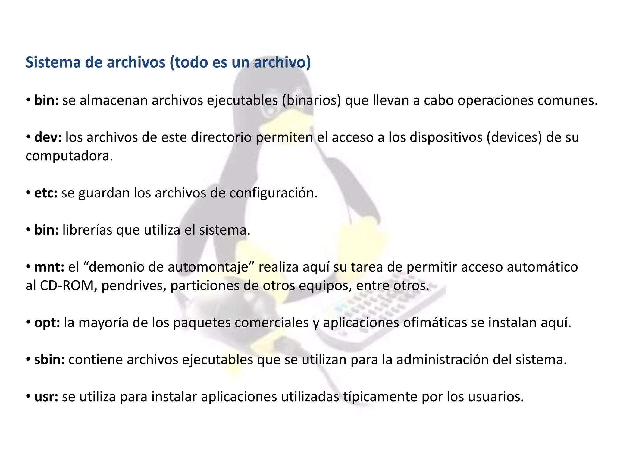 Sistema de archivos (todo es un archivo)
• bin: se almacenan archivos ejecutables (binarios) que llevan a cabo operaciones comunes.
• dev: los archivos de este directorio permiten el acceso a los dispositivos (devices) de su
computadora.
• etc: se guardan los archivos de configuración.
• bin: librerías que utiliza el sistema.
• mnt: el “demonio de automontaje” realiza aquí su tarea de permitir acceso automático
al CD-ROM, pendrives, particiones de otros equipos, entre otros.
• opt: la mayoría de los paquetes comerciales y aplicaciones ofimáticas se instalan aquí.
• sbin: contiene archivos ejecutables que se utilizan para la administración del sistema.
• usr: se utiliza para instalar aplicaciones utilizadas típicamente por los usuarios.
 