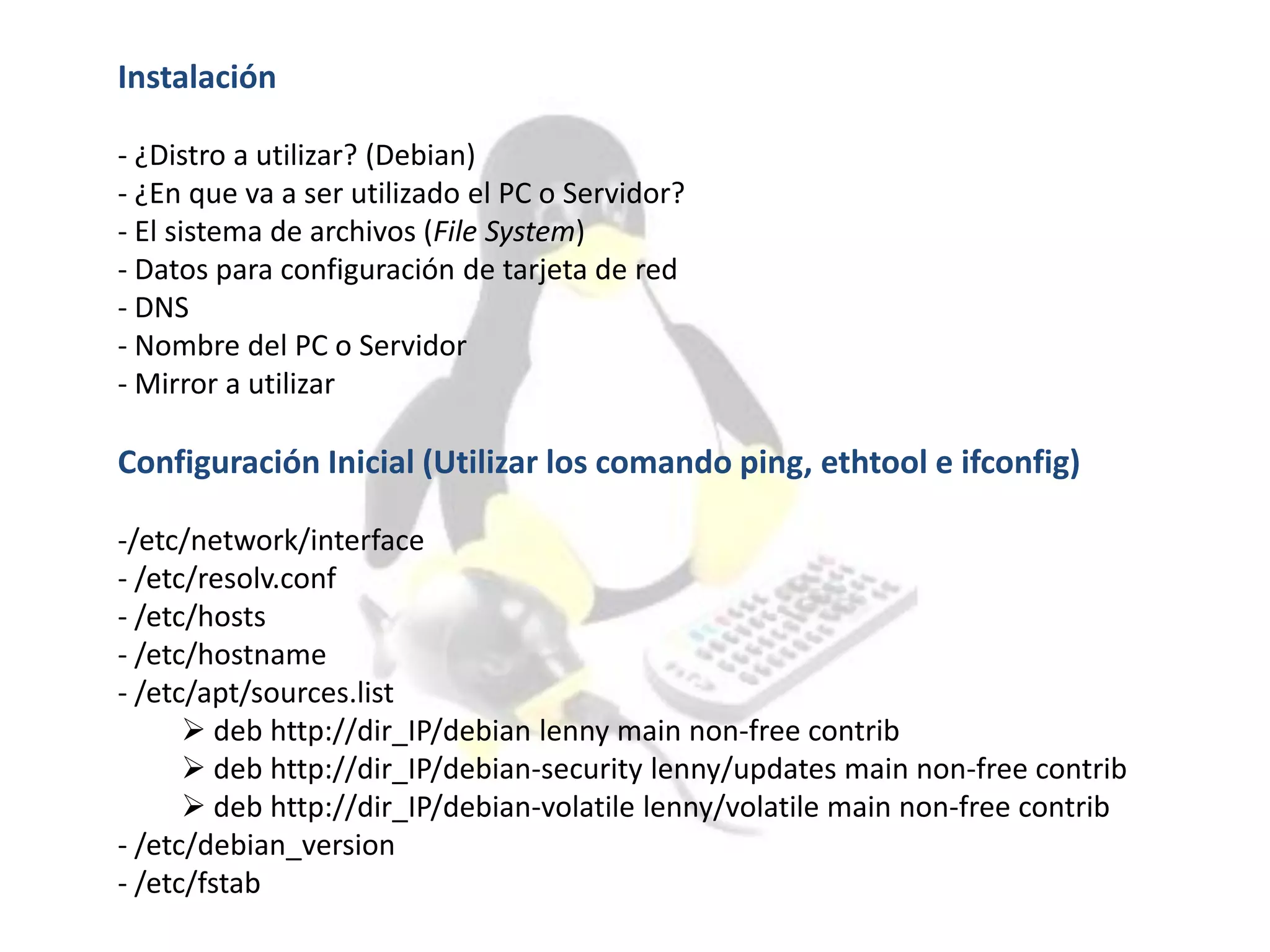 Instalación
- ¿Distro a utilizar? (Debian)
- ¿En que va a ser utilizado el PC o Servidor?
- El sistema de archivos (File System)
- Datos para configuración de tarjeta de red
- DNS
- Nombre del PC o Servidor
- Mirror a utilizar
Configuración Inicial (Utilizar los comando ping, ethtool e ifconfig)
-/etc/network/interface
- /etc/resolv.conf
- /etc/hosts
- /etc/hostname
- /etc/apt/sources.list
 deb http://dir_IP/debian lenny main non-free contrib
 deb http://dir_IP/debian-security lenny/updates main non-free contrib
 deb http://dir_IP/debian-volatile lenny/volatile main non-free contrib
- /etc/debian_version
- /etc/fstab
 