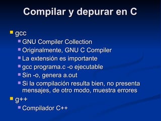 Compilar y depurar en CCompilar y depurar en C
 gccgcc
 GNU Compiler CollectionGNU Compiler Collection
 Originalmente, GNU C CompilerOriginalmente, GNU C Compiler
 La extensión es importanteLa extensión es importante
 gcc programa.c -o ejecutablegcc programa.c -o ejecutable
 Sin -o, genera a.outSin -o, genera a.out
 Si la compilación resulta bien, no presentaSi la compilación resulta bien, no presenta
mensajes, de otro modo, muestra erroresmensajes, de otro modo, muestra errores
 g++g++
 Compilador C++Compilador C++
 