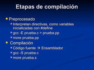 Etapas de compilaciónEtapas de compilación
 PreprocesadoPreprocesado
 Interpretan directivas, como variablesInterpretan directivas, como variables
inicializadas con #defineinicializadas con #define
 gcc -E prueba.c > prueba.ppgcc -E prueba.c > prueba.pp
 more prueba.ppmore prueba.pp
 CompilaciónCompilación
 Código fuenteCódigo fuente  EnsambladorEnsamblador
 gcc -S prueba.cgcc -S prueba.c
 more prueba.smore prueba.s
 