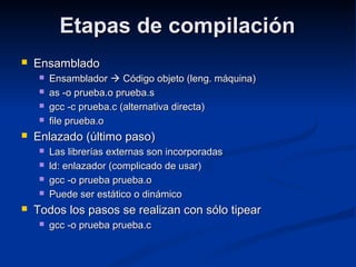 Etapas de compilaciónEtapas de compilación
 EnsambladoEnsamblado
 EnsambladorEnsamblador  Código objeto (leng. máquina)Código objeto (leng. máquina)
 as -o prueba.o prueba.sas -o prueba.o prueba.s
 gcc -c prueba.c (alternativa directa)gcc -c prueba.c (alternativa directa)
 file prueba.ofile prueba.o
 Enlazado (último paso)Enlazado (último paso)
 Las librerías externas son incorporadasLas librerías externas son incorporadas
 ld: enlazador (complicado de usar)ld: enlazador (complicado de usar)
 gcc -o prueba prueba.ogcc -o prueba prueba.o
 Puede ser estático o dinámicoPuede ser estático o dinámico
 Todos los pasos se realizan con sólo tipearTodos los pasos se realizan con sólo tipear
 gcc -o prueba prueba.cgcc -o prueba prueba.c
 