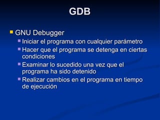 GDBGDB
 GNU DebuggerGNU Debugger
 Iniciar el programa con cualquier parámetroIniciar el programa con cualquier parámetro
 Hacer que el programa se detenga en ciertasHacer que el programa se detenga en ciertas
condicionescondiciones
 Examinar lo sucedido una vez que elExaminar lo sucedido una vez que el
programa ha sido detenidoprograma ha sido detenido
 Realizar cambios en el programa en tiempoRealizar cambios en el programa en tiempo
de ejecuciónde ejecución
 