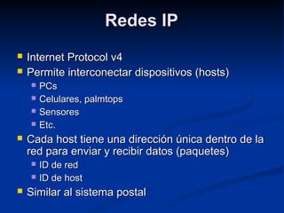 Redes IPRedes IP
 Internet Protocol v4Internet Protocol v4
 Permite interconectar dispositivos (hosts)Permite interconectar dispositivos (hosts)
 PCsPCs
 Celulares, palmtopsCelulares, palmtops
 SensoresSensores
 Etc.Etc.
 Cada host tiene una dirección única dentro de laCada host tiene una dirección única dentro de la
red para enviar y recibir datos (paquetes)red para enviar y recibir datos (paquetes)
 ID de redID de red
 ID de hostID de host
 Similar al sistema postalSimilar al sistema postal
 