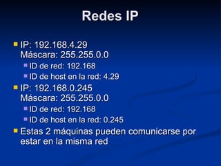 Redes IPRedes IP
 IP: 192.168.4.29IP: 192.168.4.29
Máscara: 255.255.0.0Máscara: 255.255.0.0
 ID de red: 192.168ID de red: 192.168
 ID de host en la red: 4.29ID de host en la red: 4.29
 IP: 192.168.0.245IP: 192.168.0.245
Máscara: 255.255.0.0Máscara: 255.255.0.0
 ID de red: 192.168ID de red: 192.168
 ID de host en la red: 0.245ID de host en la red: 0.245
 Estas 2 máquinas pueden comunicarse porEstas 2 máquinas pueden comunicarse por
estar en la misma redestar en la misma red
 