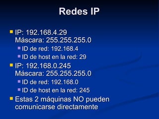 Redes IPRedes IP
 IP: 192.168.4.29IP: 192.168.4.29
Máscara: 255.255.255.0Máscara: 255.255.255.0
 ID de red: 192.168.4ID de red: 192.168.4
 ID de host en la red: 29ID de host en la red: 29
 IP: 192.168.0.245IP: 192.168.0.245
Máscara: 255.255.255.0Máscara: 255.255.255.0
 ID de red: 192.168.0ID de red: 192.168.0
 ID de host en la red: 245ID de host en la red: 245
 Estas 2 máquinas NO puedenEstas 2 máquinas NO pueden
comunicarse directamentecomunicarse directamente
 