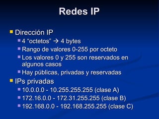 Redes IPRedes IP
 Dirección IPDirección IP
 4 “octetos”4 “octetos”  4 bytes4 bytes
 Rango de valores 0-255 por octetoRango de valores 0-255 por octeto
 Los valores 0 y 255 son reservados enLos valores 0 y 255 son reservados en
algunos casosalgunos casos
 Hay públicas, privadas y reservadasHay públicas, privadas y reservadas
 IPs privadasIPs privadas
 10.0.0.0 - 10.255.255.255 (clase A)10.0.0.0 - 10.255.255.255 (clase A)
 172.16.0.0 - 172.31.255.255 (clase B)172.16.0.0 - 172.31.255.255 (clase B)
 192.168.0.0 - 192.168.255.255 (clase C)192.168.0.0 - 192.168.255.255 (clase C)
 
