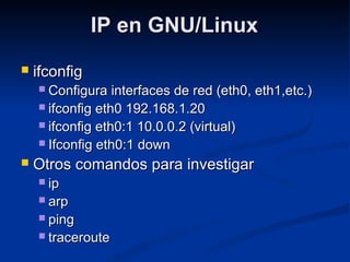 IP en GNU/LinuxIP en GNU/Linux
 ifconfigifconfig
 Configura interfaces de red (eth0, eth1,etc.)Configura interfaces de red (eth0, eth1,etc.)
 ifconfig eth0 192.168.1.20ifconfig eth0 192.168.1.20
 ifconfig eth0:1 10.0.0.2 (virtual)ifconfig eth0:1 10.0.0.2 (virtual)
 Ifconfig eth0:1 downIfconfig eth0:1 down
 Otros comandos para investigarOtros comandos para investigar
 ipip
 arparp
 pingping
 traceroutetraceroute
 