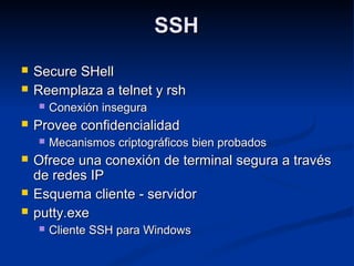 SSHSSH
 Secure SHellSecure SHell
 Reemplaza a telnet y rshReemplaza a telnet y rsh
 Conexión inseguraConexión insegura
 Provee confidencialidadProvee confidencialidad
 Mecanismos criptográficos bien probadosMecanismos criptográficos bien probados
 Ofrece una conexión de terminal segura a travésOfrece una conexión de terminal segura a través
de redes IPde redes IP
 Esquema cliente - servidorEsquema cliente - servidor
 putty.exeputty.exe
 Cliente SSH para WindowsCliente SSH para Windows
 