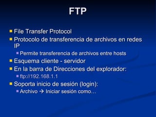 FTPFTP
 File Transfer ProtocolFile Transfer Protocol
 Protocolo de transferencia de archivos en redesProtocolo de transferencia de archivos en redes
IPIP
 Permite transferencia de archivos entre hostsPermite transferencia de archivos entre hosts
 Esquema cliente - servidorEsquema cliente - servidor
 En la barra de Direcciones del explorador:En la barra de Direcciones del explorador:
 ftp://192.168.1.1ftp://192.168.1.1
 Soporta inicio de sesión (login):Soporta inicio de sesión (login):
 ArchivoArchivo  Iniciar sesión como…Iniciar sesión como…
 