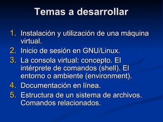 Temas a desarrollarTemas a desarrollar
1.1. Instalación y utilización de una máquinaInstalación y utilización de una máquina
virtual.virtual.
2.2. Inicio de sesión en GNU/Linux.Inicio de sesión en GNU/Linux.
3.3. La consola virtual: concepto. ElLa consola virtual: concepto. El
intérprete de comandos (shell). Elintérprete de comandos (shell). El
entorno o ambiente (environment).entorno o ambiente (environment).
4.4. Documentación en línea.Documentación en línea.
5.5. Estructura de un sistema de archivos.Estructura de un sistema de archivos.
Comandos relacionados.Comandos relacionados.
 