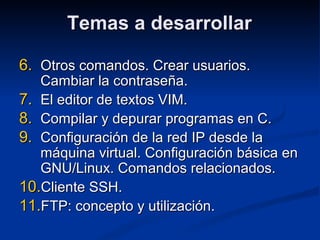 Temas a desarrollarTemas a desarrollar
6.6. Otros comandos. Crear usuarios.Otros comandos. Crear usuarios.
Cambiar la contraseña.Cambiar la contraseña.
7.7. El editor de textos VIM.El editor de textos VIM.
8.8. Compilar y depurar programas en C.Compilar y depurar programas en C.
9.9. Configuración de la red IP desde laConfiguración de la red IP desde la
máquina virtual. Configuración básica enmáquina virtual. Configuración básica en
GNU/Linux. Comandos relacionados.GNU/Linux. Comandos relacionados.
10.10.Cliente SSH.Cliente SSH.
11.11.FTP: concepto y utilización.FTP: concepto y utilización.
 