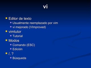 vivi
 Editor de textoEditor de texto
 Usualmente reemplazado por vimUsualmente reemplazado por vim
 vi mejorado (VImproved)vi mejorado (VImproved)
 vimtutorvimtutor
 TutorialTutorial
 ModosModos
 Comando (ESC)Comando (ESC)
 EdiciónEdición
 /, ?/, ?
 BúsquedaBúsqueda
 