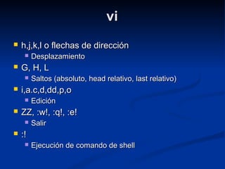 vivi
 h,j,k,l o flechas de direcciónh,j,k,l o flechas de dirección
 DesplazamientoDesplazamiento
 G, H, LG, H, L
 Saltos (absoluto, head relativo, last relativo)Saltos (absoluto, head relativo, last relativo)
 i,a.c,d,dd,p,oi,a.c,d,dd,p,o
 EdiciónEdición
 ZZ, :w!, :q!, :e!ZZ, :w!, :q!, :e!
 SalirSalir
 :!:!
 Ejecución de comando de shellEjecución de comando de shell
 