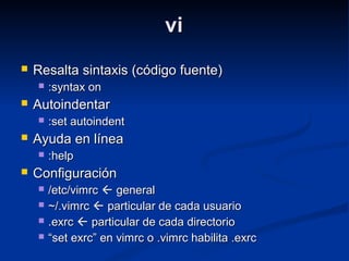 vivi
 Resalta sintaxis (código fuente)Resalta sintaxis (código fuente)
 :syntax on:syntax on
 AutoindentarAutoindentar
 :set autoindent:set autoindent
 Ayuda en líneaAyuda en línea
 :help:help
 ConfiguraciónConfiguración
 /etc/vimrc/etc/vimrc  generalgeneral
 ~/.vimrc~/.vimrc  particular de cada usuarioparticular de cada usuario
 .exrc.exrc  particular de cada directorioparticular de cada directorio
 ““set exrc” en vimrc o .vimrc habilita .exrcset exrc” en vimrc o .vimrc habilita .exrc
 