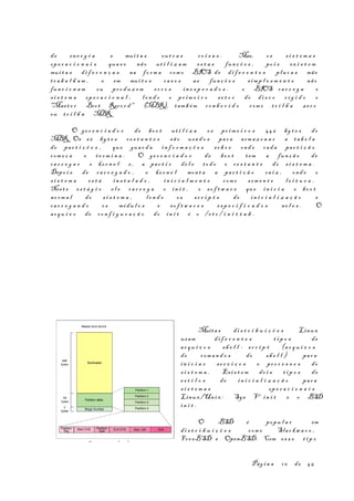 de en e r g i a e mui t a s ou t r a s co i s a s . Mas, os s i s t e m a s
op e r a c i o n a i s qua s e não ut i l i z a m es t a s fun ç õ e s , po i s ex i s t e m
mui t a s di f e r e n ç a s na fo r m a com o BIOS de di f e r e n t e s pl a c a s mãe
tr a b a l h a m , e em mui t o s ca s o s as fun ç õ e s s imp l e s m e n t e não
fun c i o n a m ou pr o d u z e m er r o s in e s p e r a d o s . o BIOS ca r r e g a o
s i s t e m a op e r a c i o n a l , l e n d o o pr im e i r o s e t o r do di s c o r í g i d o o
"Mast e r Boot Reco r d " (MBR), tam b é m co n h e c i d o com o t r i l h a ze r o
ou tr i l h a MBR.
O ge r e n c i a d o r de bo o t ut i l i z a os pr i m e i r o s 446 by t e s do
MBR. Os 66 by t e s r e s t a n t e s sã o usa d o s par a arm a z e n a r a ta b e l a
de par t i ç õ e s , que gua r d a in f o r m a ç õ e s so b r e ond e cad a par t i ç ã o
com e ç a e t e r m i n a . O ge r e n c i a d o r de bo o t tem a fun ç ã o de
ca r r e g a r o ke r n e l e , a par t i r de l e to d o o r e s t a n t e do s i s t e m a .
Depo i s de ca r r e g a d o , o ke r n e l mon t a a par t i ç ã o ra i z , ond e o
s i s t e m a es t á in s t a l a d o , in i c i a l m e n t e com o som e n t e l e i t u r a .
Nest e es t á g i o e l e ca r r e g a o in i t , o so f t w a r e que in i c i a o bo o t
no rm a l do s i s t e m a , l e n d o os sc r i p t s de in i c i a l i z a ç ã o e
ca r r e g a n d o os módu l o s e so f t w a r e s es p e c i f i c a d o s ne l e s . O
ar q u i v o de co n f i g u r a ç ã o do in i t é o /e t c / i n i t t a b .
Muita s di s t r i b u i ç õ e s Linux
usam di f e r e n t e s t i p o s de
ar q u i v o s sh e l l - sc r i p t (a r q u i v o s
de com a n d o s do sh e l l ) par a
in i c i a r se r v i ç o s e pr o c e s s o s do
s i s t e m a . Exis t e m do i s t i p o s de
es t i l o s de in i c i a l i z a ç ã o par a
s i s t e m a s op e r a c i o n a i s
Linux/Unix : Sys V in i t e o BSD
in i t .
O BSD é popu l a r em
di s t r i b u i ç õ e s com o Slac k w a r e ,
Fre eBSD e OpenBSD. Com es s e t i p o
Pág i n a 10 de 45
O s e t o r de boo t
 