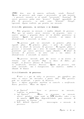 (PID), don o , ár e a de memó r i a ut i l i z a d a , es t a d o (s t a t u s ) .
Apena s um pr o c e s s o pod e ocup a r o pr o c e s s a d o r em cad a in s t a n t e
- o pr o c e s s o en c o n t r a - s e no es t a d o "ex e c u t a n d o " (run n i n g ) . Os
ou t r o s pr o c e s s o s pod em es t a r "p r o n t o s " (r e a d y ) , agu a r d a n d o na
f i l a de pr o c e s s o s , ou en t ã o es t ã o "d o r m i n d o " (s l e e p ) ,
es p e r a n d o al g um a co n d i ç ã o que pe rm i t a sua ex e c u ç ã o .
2.1 . 4 . 1 .O s proces so s , os serv i ço s e os deamons
Todo pr o g r a m a em ex e c u ç ã o é tam b é m cham a d o de pr o c e s s o .
Para que um usuá r i o po s s a ex e c u t a r um pr o g r a m a , tan t o o
usuá r i o quan t o o pr o g r a m a de v e m te r as dev i d a s pe rm i s s õ e s no
s i s t e m a . Quando um pr o c e s s o é in i c i a d o , um núme r o de
id e n t i f i c a ç ã o é as s o c i a d o ao mesm o .
Um pr o c e s s o pod e se r ex e c u t a d o em pr i m e i r o pl a n o ou
se g u n d o pl a n o . Em pr im e i r o pl a n o , o av i s o de com a n d o só
re t o r n a ao f i n a l da ex e c u ç ã o do pr o c e s s o . Em s e g u n d o pl a n o , o
pr o c e s s o é ex e c u t a d o mas o av i s o de com a n d o re t o r n a ao usuá r i o
pe rm i t i n d o que ou t r o s pr o c e s s o s se j a m cham a d o s . Ao f i n a l da
ex e c u ç ã o do pr o c e s s o , um av i s o com o seu núme r o de
id e n t i f i c a ç ã o é re t o r n a d o ao usuá r i o .
Um pr o c e s s o in i c i a d o pod e da r ac e s s o a um se r v i ç o no
s i s t e m a , com o um se r v i d o r ht t p , ou ban c o de dad o s , po r
ex emp l o , ou fo r n e c e r fun ç õ e s de co n t r o l e
ou ve r i f i c a ç ã o in t e r n a s di v e r s a s . Quando um pr o c e s s o es t á
se n d o ex e c u t a d o , mas é tr a n s p a r e n t e ao s usuá r i o s , tam b é m é
ch am a d o de deam o n .
2.1 . 4 . 2 . C on t ro l e de proces so s
O in i t é o pa i de to d o s os pr o c e s s o s , que s i g n i f i c a que
to d o s os ou t r o s sã o in i c i a d o s a par t i r de l e . Todo pr o c e s s o
pod e s e r ve r i f i c a d o a par t i r do di r e t ó r i o
/pr o c , e al g u n s pr o g r a m a s aux i l i a m no co n t r o l e e ve r i f i c a ç ã o
de s t e s pr o c e s s o s . Est e s sã o al g u n s :
• ps [op ç õ e s ] – l i s t a os pr o c e s s o s em ex e c u ç ã o ,
co n f o r m e os par âm e t r o s
• to p [op ç õ e s ] - Mostr a os pr o g r a m a s em ex e c u ç ã o
at i v o s , par a d o s , t emp o usa d o na CPU, de t a l h e s so b r e o us o
da memó r i a RAM, Swap , di s p o n i b i l i d a d e par a ex e c u ç ã o de
pr o g r a m a s no s i s t e m a , e t c .
• ki l l , ki l l a l l [op ç õ e s ] - in t e r r o m p e m a ex e c u ç ã o de
pr o c e s s o s
Pág i n a 1 2 de 45
 
